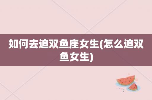 如何去追双鱼座女生(怎么追双鱼女生)