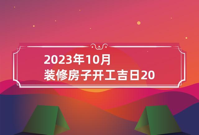 2023年10月装修房子开工吉日 2023年10月装修房子开工吉日有哪些