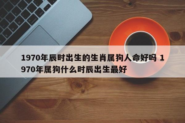 1970年辰时出生的生肖属狗人命好吗 1970年属狗什么时辰出生最好