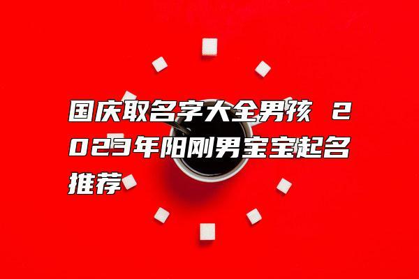 国庆取名字大全男孩 2023年阳刚男宝宝起名推荐-求知网