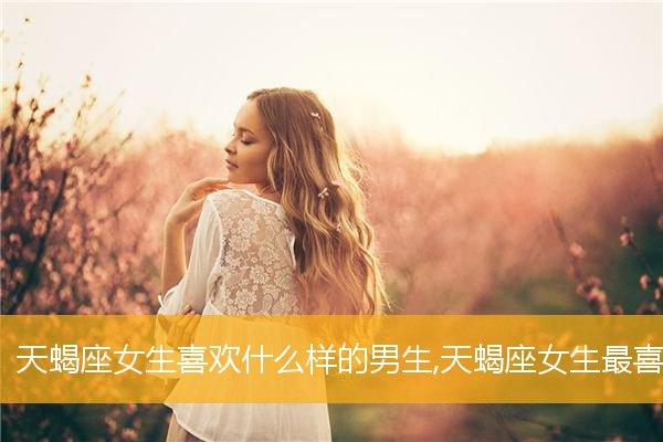 天蝎座女生喜欢什么样的男生,天蝎座女生最喜欢的男生