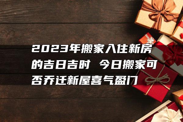 2023年搬家入住新房的吉日吉时 今日搬家可否乔迁新屋喜气盈门