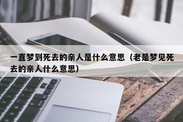 一直梦到死去的亲人是什么意思(老是梦见死去的亲人什么意思)-生肖吧