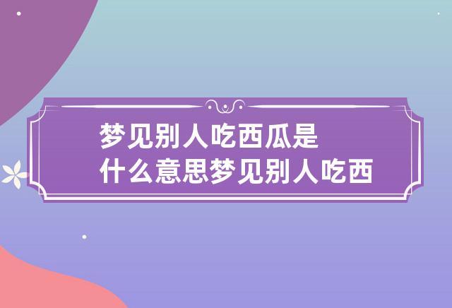 梦见别人吃西瓜是什么意思 梦见别人吃西瓜是什么意思呀