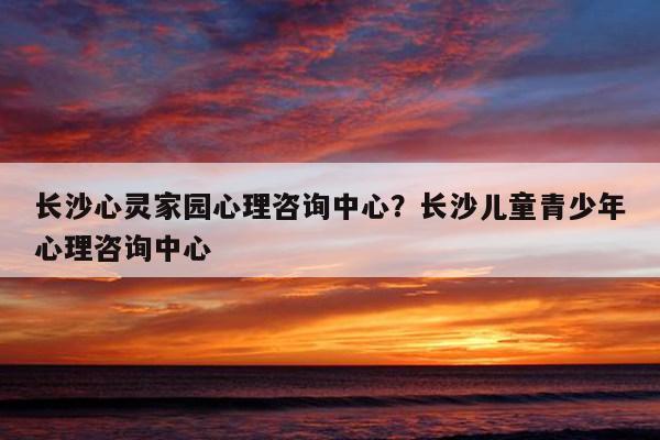 长沙心灵家园心理咨询中心?长沙儿童青少年心理咨询中心 第1张