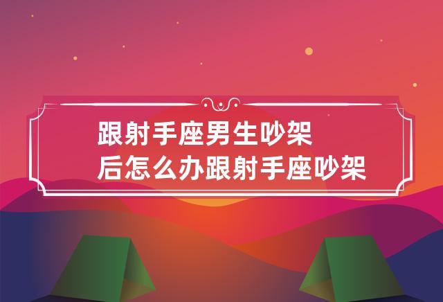 跟射手座男生吵架后怎么办 跟射手座吵架了该如何挽回