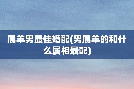 文章三:属羊男的和什么属相最配,属羊的和什么属相相配更好