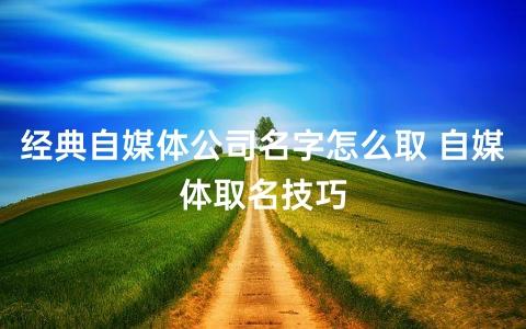 经典自媒体公司名字怎么取 自媒体取名技巧