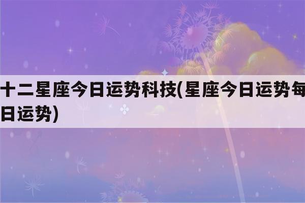 十二星座今日运势科技(星座今日运势每日运势)