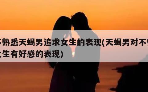 不熟悉天蝎男追求女生的表现(天蝎男对不熟女生有好感的表现) | 天狼