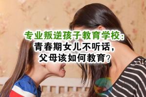 天津宁河县专业叛逆孩子教育学校青春期女儿不听话父母该如何教育